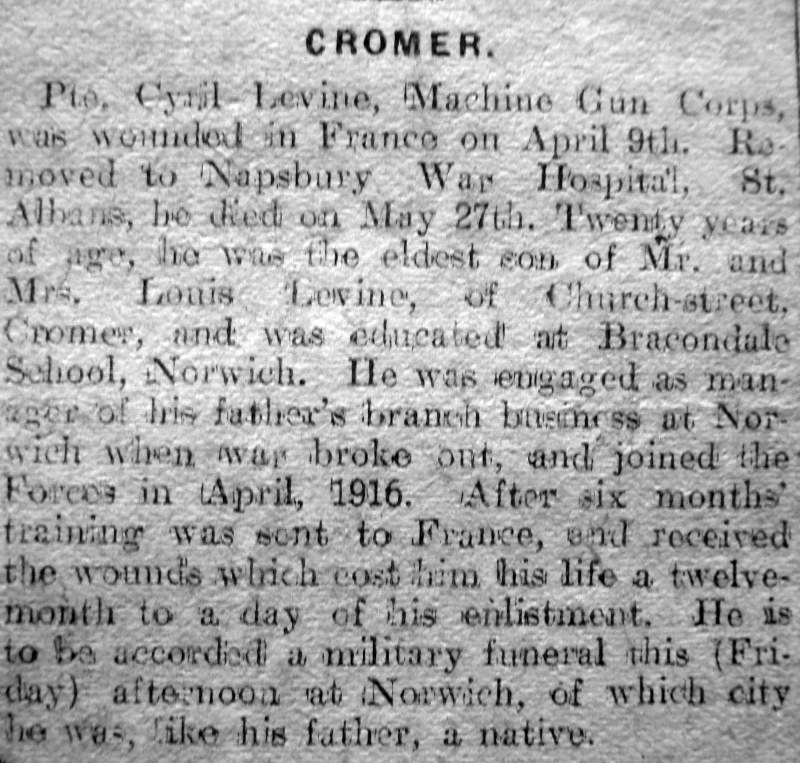 <b>CROMER</b><br>
Pte. Cyril Levine, Machine Gun Corps, was wounded in France on April 9th. Removed to Napsbury War Hospital St. Albans, he died on May 27th. Twenty years of age, he was the eldest son of Mr. and Mrs. Louis Levine, of Church-street, Cromer, and was educated at Bracondale School, Norwich. He was engaged as manager of his father's branch business at Norwich when war broke out, and joined the Forces in April, 1916. After six months training was sent to France, and received the wounds which cost him his life a twelve-month to a day of his enlistment. He is to be accorded a military funeral this (Friday) afternoon at Norwich, of which city he was, like his father, a native. CROMER
Pte. Cyril Levine, Machine Gun Corps, was wounded in France on April 9th. Removed to Napsbury War Hospital St. Albans, he died on May 27th. Twenty years of age, he was the eldest son of Mr. and Mrs. Louis Levine, of Church-street, Cromer, and was educated at Bracondale School, Norwich. He was engaged as manager of his father's branch business at Norwich when war broke out, and joined the Forces in April, 1916. After six months training was sent to France, and received the wounds which cost him his life a twelve-month to a day of his enlistment. He is to be accorded a military funeral this (Friday) afternoon at Norwich, of which city he was, like his father, a native.