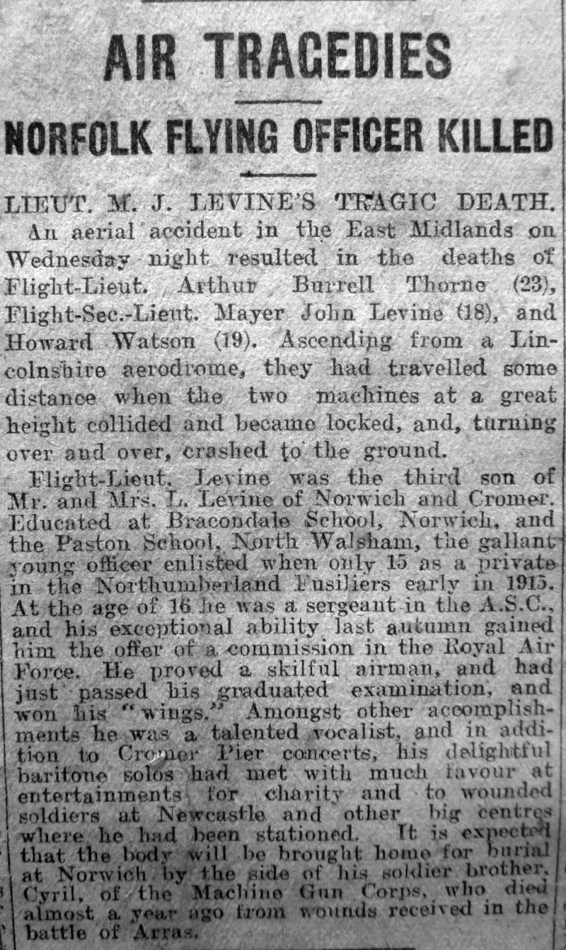 AIR TRAGEDIES
NORFOLK FLYING OFFICER KILLED
LIEUT. M.J.LEVINE'S TRAGIC DEATH
An aerial accident in the East Midlands  on Wednesday night result in the deaths of Flight-Lieut. Arthur Burrell Thorne (23), Flight-Sec.Lieut. Mayer John Levine (18). and Howard Watson (19). Ascending from a Lincolnshire aerodrome, they had travelled some distance when the two machines at a great height collided and became locked, and, turning over and over, crashed to the ground.
Flight-Lieut. Levine was the third son of Mr.and Mrs.L.Levine of Norwich and Cromer. Educated at Bracondale School, Norwich, and the Paston School, North Walsham, the gallant young officer enlisted when only 15 as a private in the Northumberland Fusiliers early in 1915. At the age of 16 he was a sergeant in the A.S.C., and his exceptional ability last autumn gained him the offer of a commission in the Royal Air Force. He had proved a skilful airman, and had just passed his graduated examination, and won his "wings". Amongst other accomplishments he was a talented vocalist, and in addition to Cromer Pier concerts, his delightful baritone solos had met with much favour at entertainments for charity and to wounded soldiers at Newcastle and other big centres where he had been station. It is expected that the body will be brought home of burial at Norwich by the side of his solder brother Cyril, of the Machine Gun Corps, who died almost a year ago from wounds received in the battle of Arras.